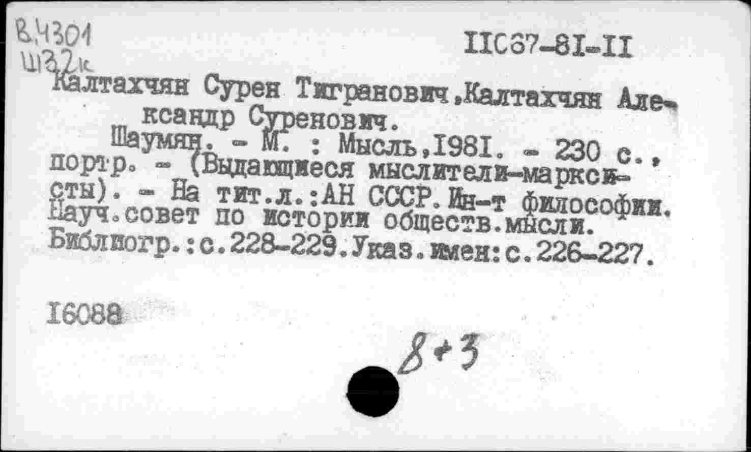 ﻿№04	ПС87-81-П
1 Халтахчян Сурен Тигранович »Калтахчян Але* ксавдр Суренович.
Шаумян. - N. : Мысль,1981. - 230 с., портрэ - (Ведающиеся мыслители-марксв-сты). - На тит.л.;АН СССР. Ин-т философии. Науч.совет по истории обществ.мысли. Библиогр.:с.228-229.Указ. клен:с.226-227.
16088